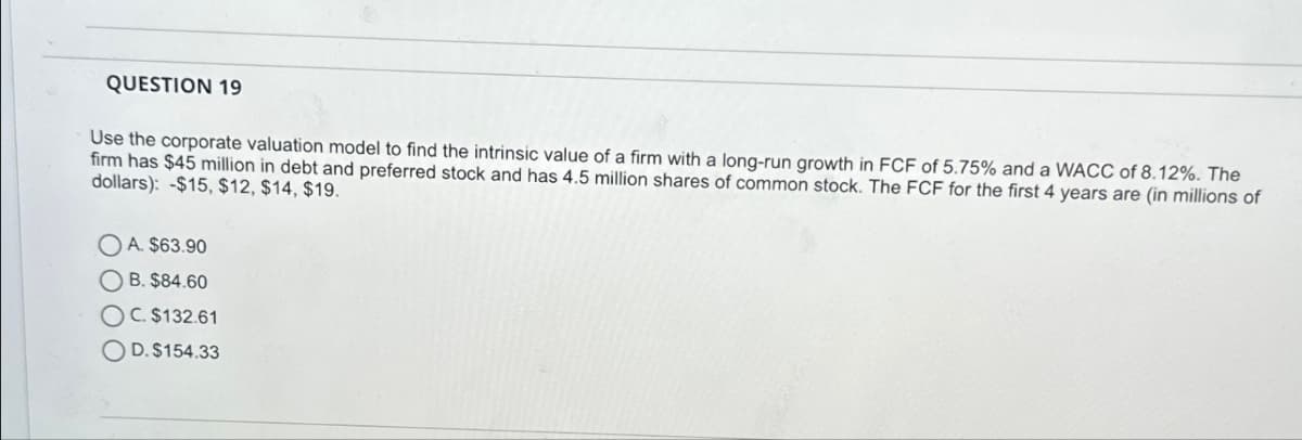 QUESTION 19
Use the corporate valuation model to find the intrinsic value of a firm with a long-run growth in FCF of 5.75% and a WACC of 8.12%. The
firm has $45 million in debt and preferred stock and has 4.5 million shares of common stock. The FCF for the first 4 years are (in millions of
dollars): -$15, $12, $14, $19.
OA. $63.90
B. $84.60
OC. $132.61
OD. $154.33