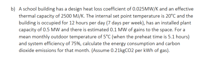 b) A school building has a design heat loss coefficient of 0.025MW/K and an effective
thermal capacity of 2500 MJ/K. The internal set point temperature is 20°C and the
building is occupied for 12 hours per day (7 days per week), has an installed plant
capacity of 0.5 MW and there is estimated 0.1 MW of gains to the space. For a
mean monthly outdoor temperature of 5°C (when the preheat time is 5.1 hours)
and system efficiency of 75%, calculate the energy consumption and carbon
dioxide emissions for that month. (Assume 0.21kgCO2 per kWh of gas).