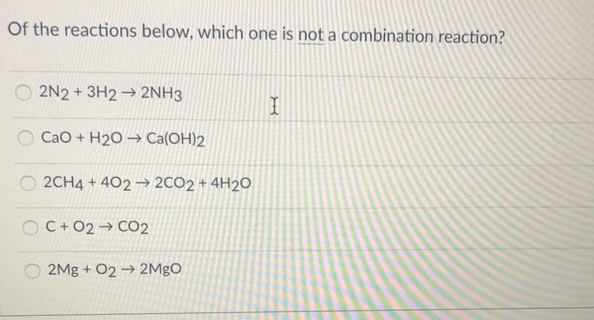 Of the reactions below, which one is not a combination reaction?
O 2N2 + 3H2 → 2NH3
Cao + H2O → Ca(OH)2
2CH4 + 402 → 2CO2 + 4H2O
C + O2 → CO2
2Mg + O2 → 2MgO
