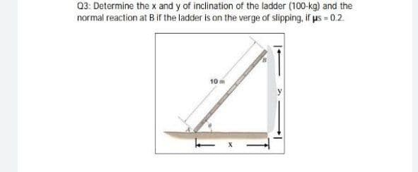 Q3: Determine the x and y of inclination of the ladder (100-kg) and the
normal reaction at B if the ladder is on the verge of slipping, if us = 0.2.
10m
X