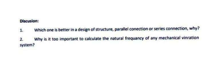 Discusion:
1.
Which one is better in a design of structure, parallel conection or series connection, why?
2.
Why is it too important to calculate the natural frequancy of any mechanical vinration
system?
