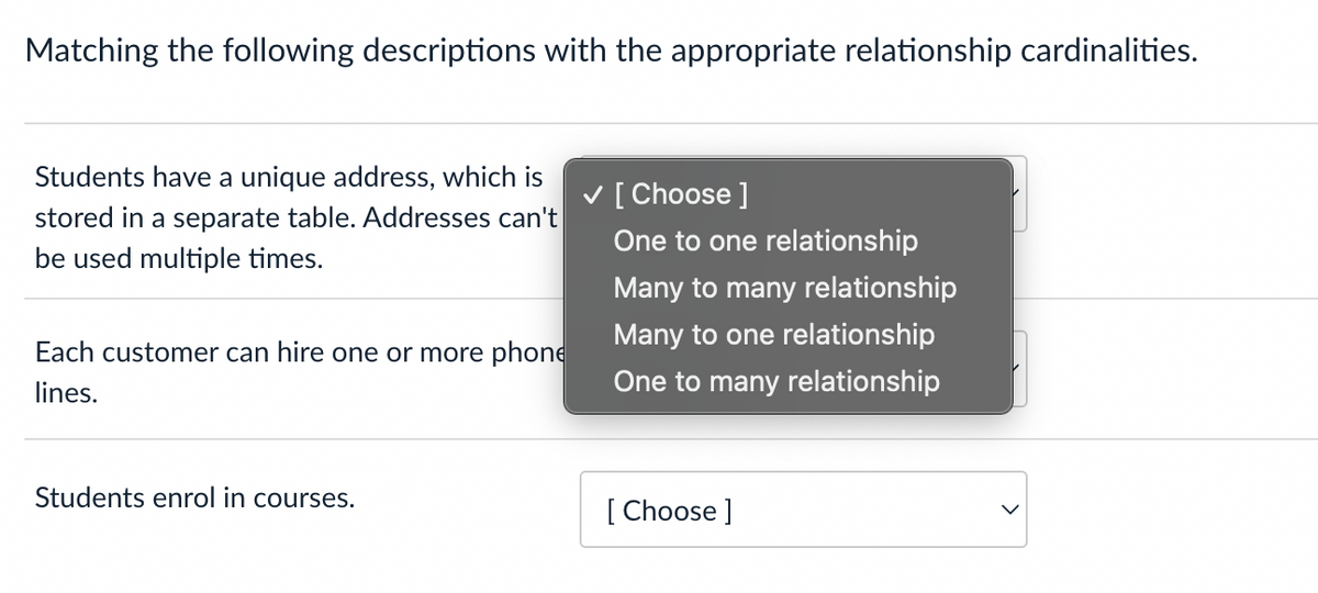 Matching the following descriptions with the appropriate relationship cardinalities.
Students have a unique address, which is
stored in a separate table. Addresses can't
be used multiple times.
V [ Choose ]
One to one relationship
Many to many relationship
Many to one relationship
Each customer can hire one or more phone
lines.
One to many relationship
Students enrol in courses.
[ Choose ]

