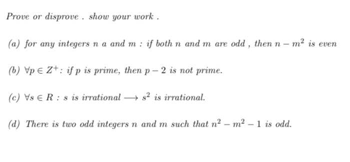 Prove or disprove . show your work .
(a) for any integers n a and m : if both n and m are odd, then n – m? is even
(b) Vp € Z+: if p is prime, then p- 2 is not prime.
(c) Vs ER : s is irrational s2 is irrational.
(d) There is two odd integers n and m such that n2 – m2 – 1 is odd.
