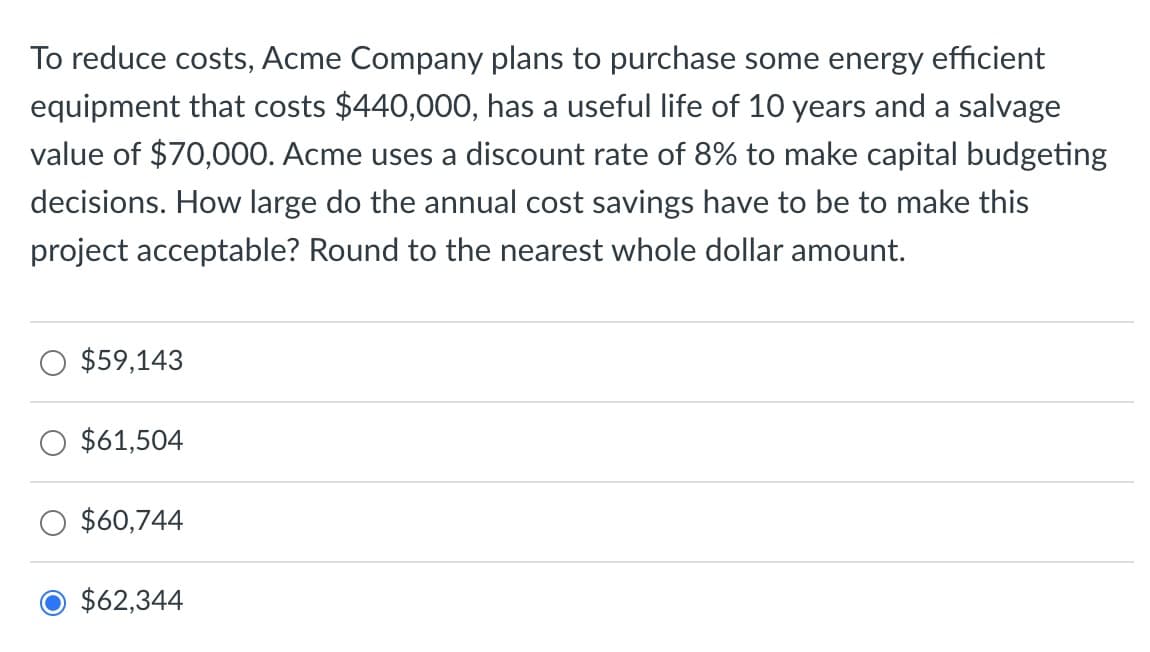 To reduce costs, Acme Company plans to purchase some energy efficient
equipment that costs $440,000, has a useful life of 10 years and a salvage
value of $70,000. Acme uses a discount rate of 8% to make capital budgeting
decisions. How large do the annual cost savings have to be to make this
project acceptable? Round to the nearest whole dollar amount.
$59,143
$61,504
$60,744
O $62,344
