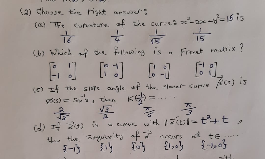 (2) Choose the right answer:
(a) The curvature of the curue8 x~2<
x2x+y=15 is
15
VI5
(b) Which of the following i's
Frenet matrix ?
a
(C) If the slope angle ot the Planar curve
BG) is
ØU) = Sms, then KG) =
%3D
号
2
(d) If 2t) is a curve with l! aC>= t²+t ,
then the Singularity of 2
at te..
OCcurs
.....
