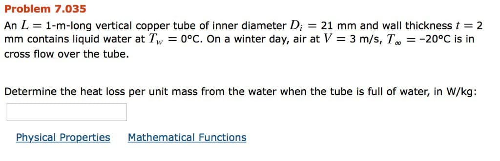 Problem 7.035
An L = 1-m-long vertical copper tube of inner diameter D; = 21 mm and wall thickness t = 2
mm contains liquid water at Tw = 0°C. On a winter day, air at V = 3 m/s, To
cross flow over the tube.
= -20°C is in
Determine the heat loss per unit mass from the water when the tube is full of water, in W/kg:
Physical Properties Mathematical Functions