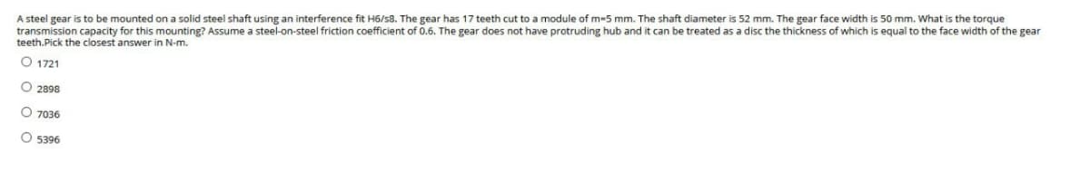 A steel gear is to be mounted on a solid steel shaft using an interference fit H6/s8. The gear has 17 teeth cut to a module of m-5 mm. The shaft diameter is 52 mm. The gear face width is 50 mm. What is the torque
transmission capacity for this mounting? Assume a steel-on-steel friction coefficient of 0.6. The gear does not have protruding hub and it can be treated as a disc the thickness of which is equal to the face width of the gear
teeth.Pick the closest answer in N-m.
O 1721
O2898
O 7036
O 5396