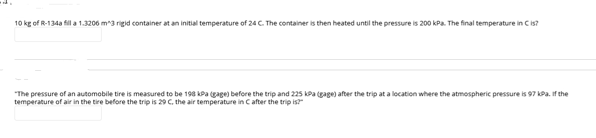 10 kg of R-134a fill a 1.3206 m^3 rigid container at an initial temperature of 24 C. The container is then heated until the pressure is 200 kPa. The final temperature in C is?
"The pressure of an automobile tire is measured to be 198 kPa (gage) before the trip and 225 kPa (gage) after the trip at a location where the atmospheric pressure is 97 kPa. If the
temperature of air in the tire before the trip is 29 C, the air temperature in C after the trip is?"