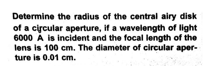 Determine the radius of the central airy disk
of a circular aperture, if a wavelength of light
6000 A is incident and the focal length of the
lens is 100 cm. The diameter of circular aper-
ture is 0.01 cm.