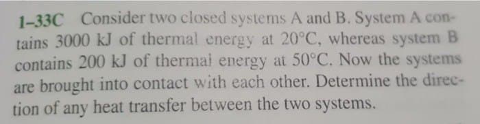1-33C Consider two closed systems A and B. System A con-
tains 3000 kJ of thermal energy at 20°C, whereas system B
contains 200 kJ of thermal energy at 50°C. Now the systems
are brought into contact with each other. Determine the direc-
tion of any heat transfer between the two systems.