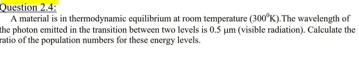 Question 2.4:
A material is in
thermodynamic equilibrium at room temperature (300°K).The wavelength of
the photon emitted in the transition between two levels is 0.5 µm (visible radiation). Calculate the
ratio of the population numbers for these energy levels.