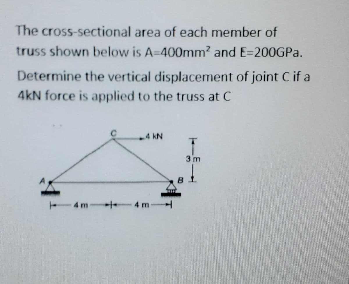 The cross-sectional
area of each member of
truss shown below is A-400mm² and E-200GPa.
Determine the vertical displacement of joint C if a
4kN force is applied to the truss at C
4 kN
4 m 4 m
3 m