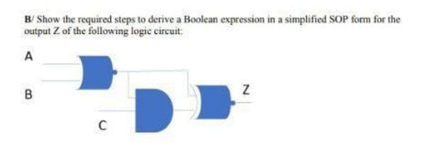 B/ Show the required steps to derive a Boolean expression in a simplified SOP form for the
output Z of the following logic circuit
A
B
C
