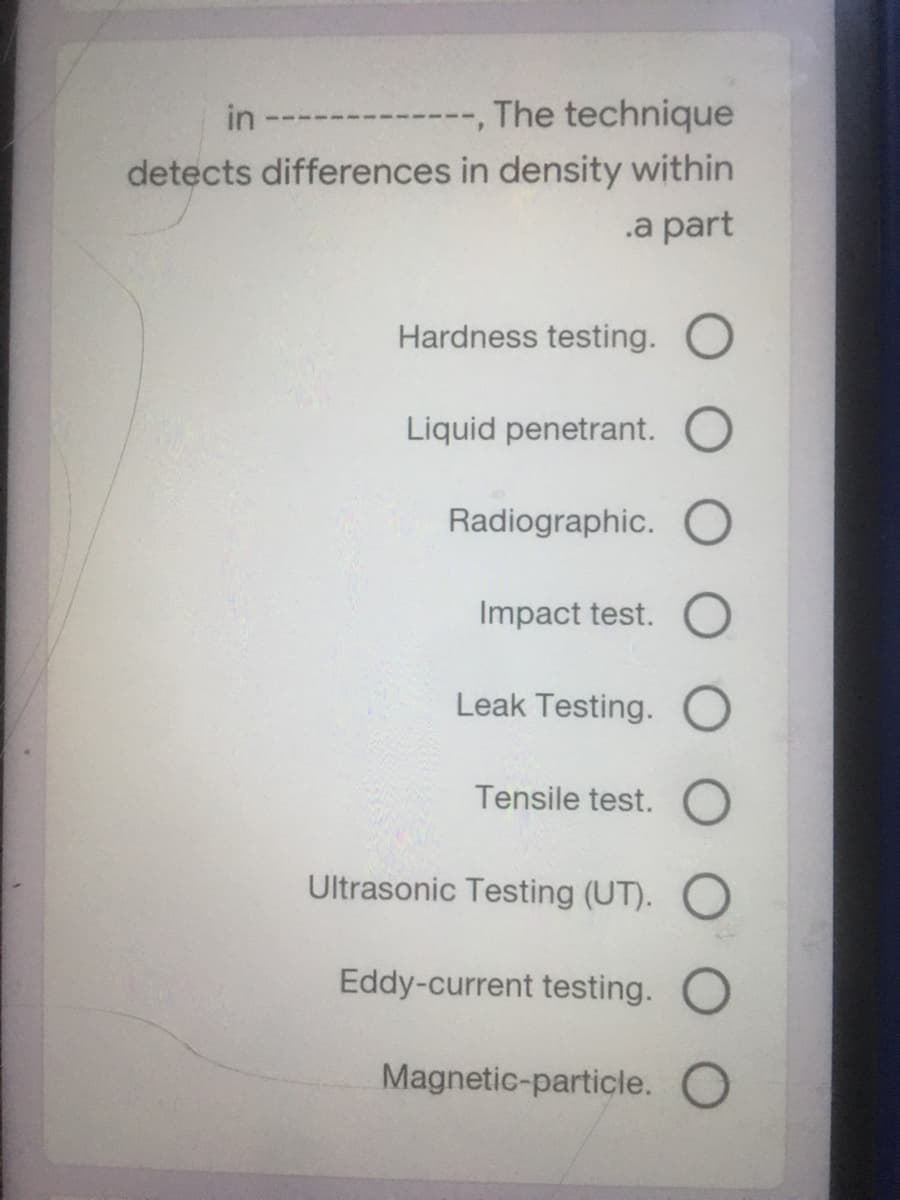 in
---, The technique
detects differences in density within
.a part
Hardness testing. O
Liquid penetrant.
Radiographic. O
Impact test. O
Leak Testing. O
Tensile test. O
Ultrasonic Testing (UT). O
Eddy-current testing. O
Magnetic-particle. O
