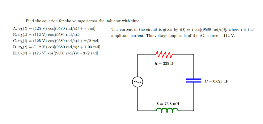 Find the equation for the voltage across the inductor with time.
DsS
A. vL(t) = (125 V) cos[(9580 rad/s)t + 7 rad]
B. vL(t) = (112 V) cos[(9580 rad/s){]
C. vL(t) = (125 V) cos[(9580 rad/s)t + 7/2 rad]
The current in the circuit is given by i(t) = I cos[(9580 rad/s)(], where I is the
amplitude current. The voltage amplitude of the AC source is 112 V.
D. vL(t) = (112 V) cos[(9580 rad/s)t + 1.03 rad]
%3D
E. vL(t) = (125 V) cos[(9580 rad/s)t – 7/2 rad]
R= 335 2
C = 0.625 µF
L = 75.8 mH
