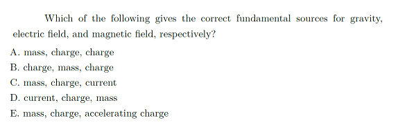 Which of the following gives the correct fundamental sources for gravity,
electric field, and magnetic field, respectively?
A. mass, charge, charge
B. charge, mass, charge
C. mass, charge, current
D. current, charge, mass
E. mass, charge, accelerating charge
