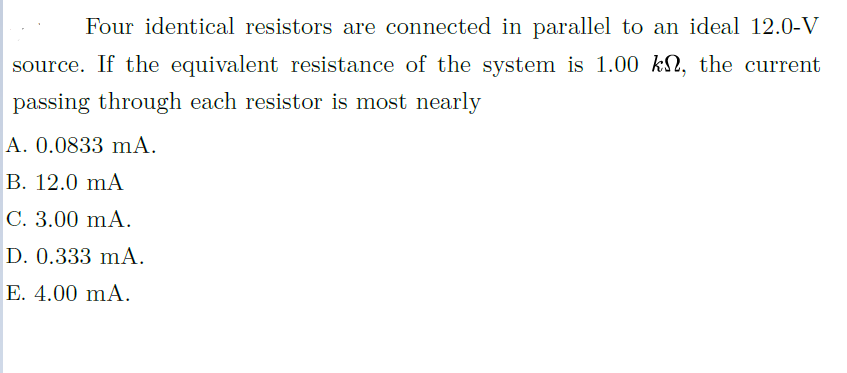 Four identical resistors are connected in parallel to an ideal 12.0-V
source. If the equivalent resistance of the system is 1.00 kN, the current
passing through each resistor is most nearly
A. 0.0833 mA.
B. 12.0 mA
C. 3.00 mA.
D. 0.333 mA.
E. 4.00 mA.
