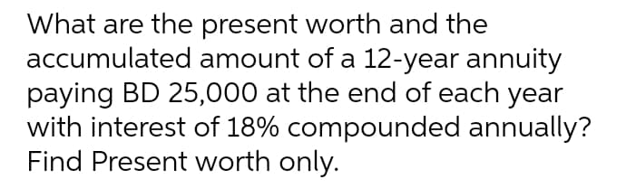 What are the present worth and the
accumulated amount of a 12-year annuity
paying BD 25,000 at the end of each year
with interest of 18% compounded annually?
Find Present worth only.
