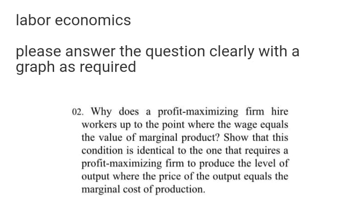 labor economics
please answer the question clearly with a
graph as required
02. Why does a profit-maximizing firm hire
workers up to the point where the wage equals
the value of marginal product? Show that this
condition is identical to the one that requires a
profit-maximizing firm to produce the level of
output where the price of the output equals the
marginal cost of production.
