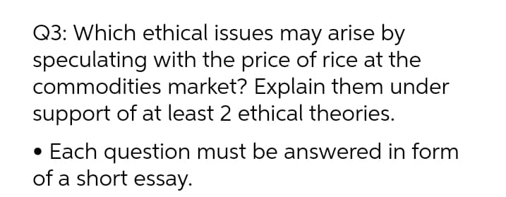 Q3: Which ethical issues may arise by
speculating with the price of rice at the
commodities market? Explain them under
support of at least 2 ethical theories.
• Each question must be answered in form
of a short essay.
