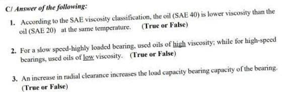 CI Answer of the following:
1. According to the SAE viscosity classification, the oil (SAE 40) is lower viscosity than the
oil (SAE 20) at the same temperature. (True or False)
2. For a slow speed-highly loaded bearing, used oils of high viscosity; while for high-speed
bearings, uscd oils of low viscosity. (True or False)
3. An increase in radial clearance increases the load capacity bearing capacity of the bearing.
(True or False)
