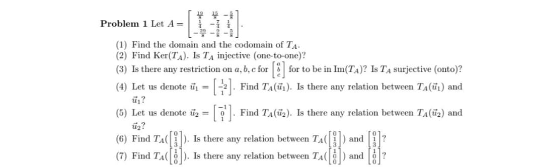 Problem 1 Let A =
(1) Find the domain and the codomain of TA.
(2) Find Ker(TA). Is TA injective (one-to-one)?
(3) Is there any restriction on a, b, c for [8] for to be in Im(T₁)? Is T¼ surjective (onto)?
(4) Let us denote ū₁ = [½]. Find TÂ(ū₁). Is there any relation between T₁(ū₁) and
ū₁?
(5) Let us denote u₂ =
ū₂?
Find TA(2). Is there any relation between TA(2) and
(6) Find TA([1]). Is there any relation between T₁( |
(7) Find TA(). Is there any relation between TA(
0
and
and
?