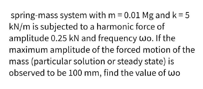 spring-mass system with m = 0.01 Mg and k = 5
kN/m is subjected to a harmonic force of
amplitude 0.25 kN and frequency wo. If the
maximum amplitude of the forced motion of the
mass (particular solution or steady state) is
observed to be 100 mm, find the value of wo

