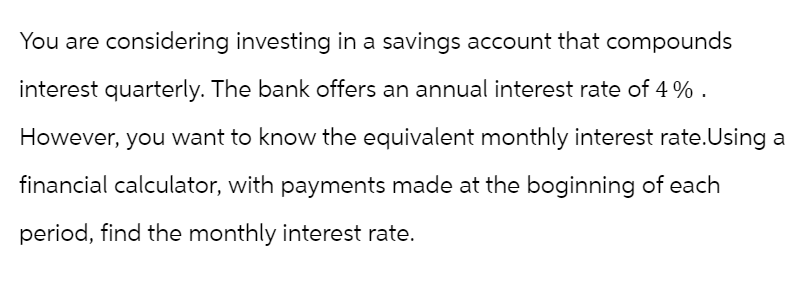 You are considering investing in a savings account that compounds
interest quarterly. The bank offers an annual interest rate of 4%.
However, you want to know the equivalent monthly interest rate. Using a
financial calculator, with payments made at the boginning of each
period, find the monthly interest rate.