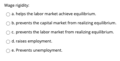 Wage rigidity:
a. helps the labor market achieve equilibrium.
O b. prevents the capital market from realizing equilibrium.
c. prevents the labor market from realizing equilibrium.
d. raises employment.
O e. Prevents unemployment.