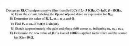Design an RLC bandpass passive fiter iparallel LC) if =5 KHz, C-lpF, =1KHz,
A) Draw the circuit, laheling the i/p and olp and drive an expression for Ha
B) Determine the value of R. L, oa,0a and Q
C) Find V. at enaif vat)= 1 sin(ot).
D) Sketch (approximately) the gain and phase shift versus en, indicating e, eki, ena
E) Determine the new value of if a load of 1000 is applied to the filter and the source
has Rin-10 2
