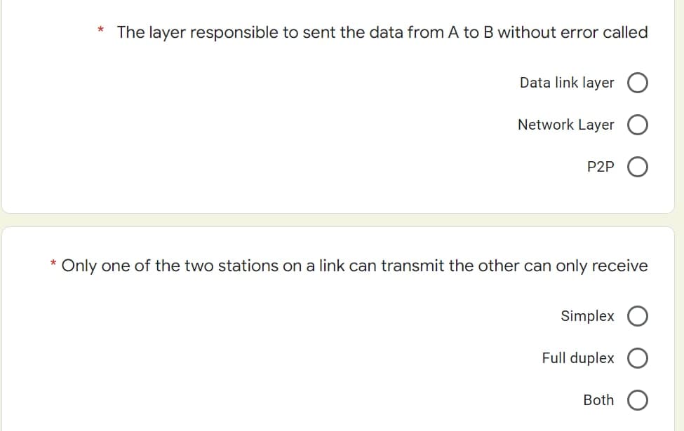 The layer responsible to sent the data from A to B without error called
Data link layer
Network Layer
P2P
* Only one of the two stations on a link can transmit the other can only receive
Simplex
Full duplex
Both
