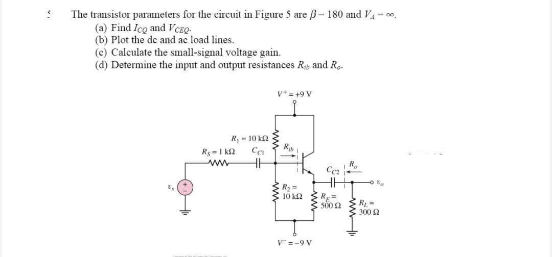 5
The transistor parameters for the circuit in Figure 5 are ß= 180 and V₁ = ∞.
(a) Find Ico and VCEQ.
(b) Plot the de and ac load lines.
(c) Calculate the small-signal voltage gain.
(d) Determine the input and output resistances R₁ and Ro.
V+ = +9 V
R = 10 ΚΩ
Rib \
Rs=1kQ CCI
HH
BR₂ =
V₂
10 kQ2
V=-9 V
CC₂
RE=
500 92
Ro
Ovo
R₁ =
300 £2