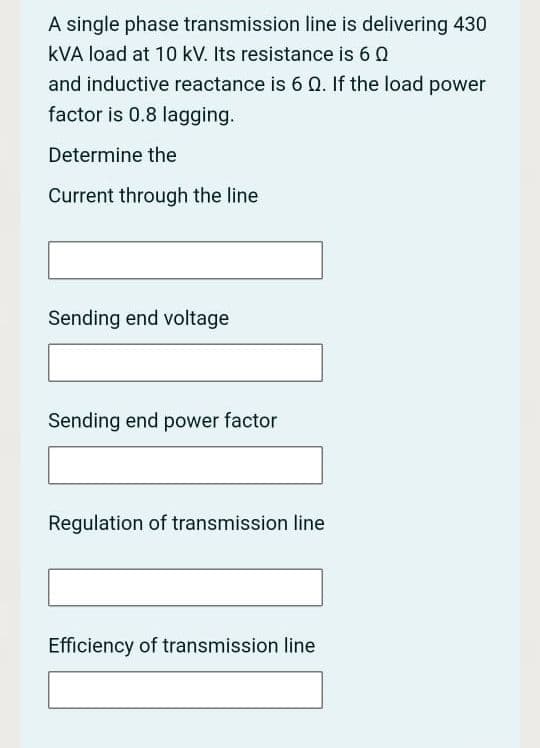 A single phase transmission line is delivering 430
kVA load at 10 kV. Its resistance is 6 Q
and inductive reactance is 6 Q. If the load power
factor is 0.8 lagging.
Determine the
Current through the line
Sending end voltage
Sending end power factor
Regulation of transmission line
Efficiency of transmission line
