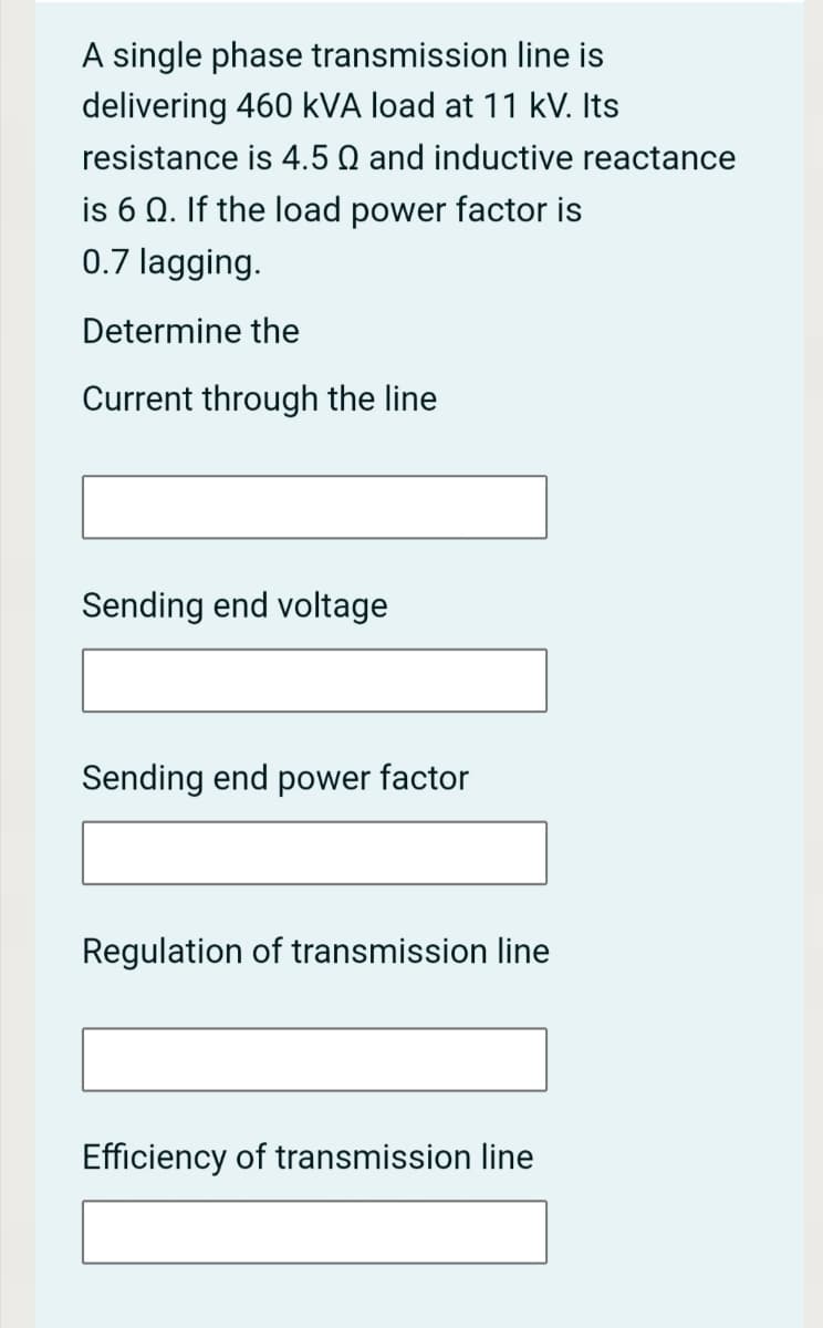 A single phase transmission line is
delivering 460 kVA load at 11 kV. Its
resistance is 4.5 Q and inductive reactance
is 6 Q. If the load power factor is
0.7 lagging.
Determine the
Current through the line
Sending end voltage
Sending end power factor
Regulation of transmission line
Efficiency of transmission line
