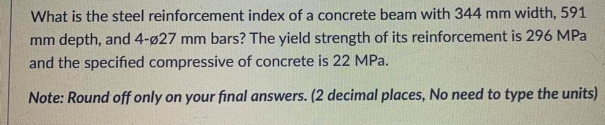 What is the steel reinforcement index of a concrete beam with 344 mm width, 591
mm depth, and 4-ø27 mm bars? The yield strength of its reinforcement is 296 MPa
and the specified compressive of concrete is 22 MPa.
Note: Round off only on your final answers. (2 decimal places, No need to type the units)
