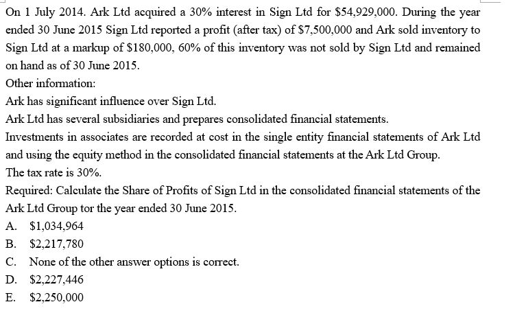 On 1 July 2014. Ark Ltd acquired a 30% interest in Sign Ltd for $54,929,000. During the year
ended 30 June 2015 Sign Ltd reported a profit (after tax) of $7,500,000 and Ark sold inventory to
Sign Ltd at a markup of $180,000, 60% of this inventory was not sold by Sign Ltd and remained
on hand as of 30 June 2015.
Other information:
Ark has significant influence over Sign Ltd.
Ark Ltd has several subsidiaries and prepares consolidated financial statements.
Investments in associates are recorded at cost in the single entity financial statements of Ark Ltd
and using the equity method in the consolidated financial statements at the Ark Ltd Group.
The tax rate is 30%.
Required: Calculate the Share of Profits of Sign Ltd in the consolidated financial statements of the
Ark Ltd Group tor the year ended 30 June 2015.
A. $1,034,964
B. $2,217,780
C. None of the other answer options is correct.
D. $2,227,446
E. $2,250,000