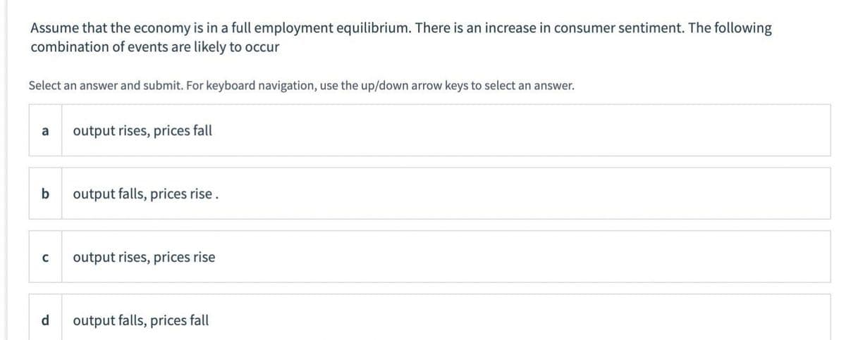 Assume that the economy is in a full employment equilibrium. There is an increase in consumer sentiment. The following
combination of events are likely to occur
Select an answer and submit. For keyboard navigation, use the up/down arrow keys to select an answer.
a
output rises, prices fall
b
output falls, prices rise.
C output rises, prices rise
output falls, prices fall
P