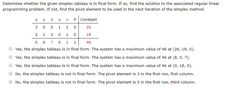 Determine whether the given simplex tableau is in final form. If so, find the solution to the associated regular linear
programming problem. If not, find the pivot element to be used in the next iteration of the simplex method.
Y
0
1
U V P Constant
1
1
3010
Z
5
3
26
2
18
8
0702 1
46
Yes, the simplex tableau is in final form. The system has a maximum value of 46 at (26, 18, 0).
Yes, the simplex tableau is in final form. The system has a maximum value of 46 at (8, 0, 7).
Yes, the simplex tableau is in final form. The system has a maximum value of 46 at (0, 18, 0).
No, the simplex tableau is not in final form. The pivot element is 3 in the first row, first column.
No, the simplex tableau is not in final form. The pivot element is 5 in the first row, third column.
0