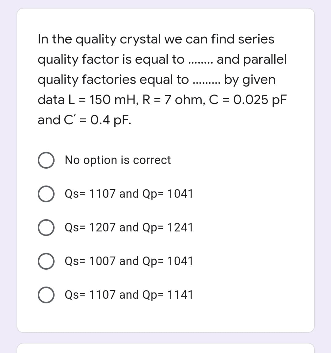 In the quality crystal we can find series
quality factor is equal to ..
and parallel
.... ....
quality factories equal to . . by given
..... ....
data L = 150 mH, R = 7 ohm, C = 0.025 pF
and C' = 0.4 pF.
%3D
O No option is correct
O Qs= 1107 and Qp= 1041
Qs= 1207 and Qp= 1241
Qs= 1007 and Qp= 1041
Qs= 1107 and Qp= 1141
