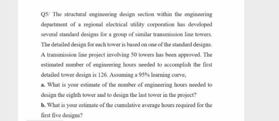 Q5/ The structural engineering design section within the engineering
department of a regional electrical utility corporation has developed
several standard designs for a group of similar transmission line towers.
The detailed design for each tower is based on one of the standard designs.
A transmission line project involving 50 towers has been approved. The
estimated number of engineering hours needed to accomplish the first
detailed tower design is 126. Assuming a 95% learning curve,
a. What is your estimate of the number of engineering hours needed to
design the eighth tower and to design the last tower in the project?
b. What is your estimate of the cumulative average hours required for the
first five designs?
