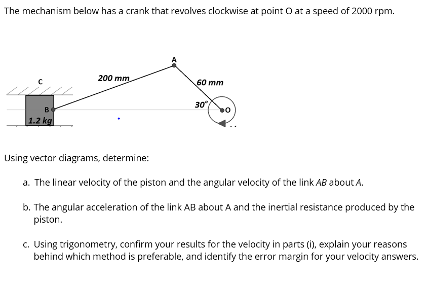 The mechanism below has a crank that revolves clockwise at point O at a speed of 2000 rpm.
B
1.2 kg
200 mm
60 mm
30°
0
Using vector diagrams, determine:
a. The linear velocity of the piston and the angular velocity of the link AB about A.
b. The angular acceleration of the link AB about A and the inertial resistance produced by the
piston.
c. Using trigonometry, confirm your results for the velocity in parts (i), explain your reasons
behind which method is preferable, and identify the error margin for your velocity answers.