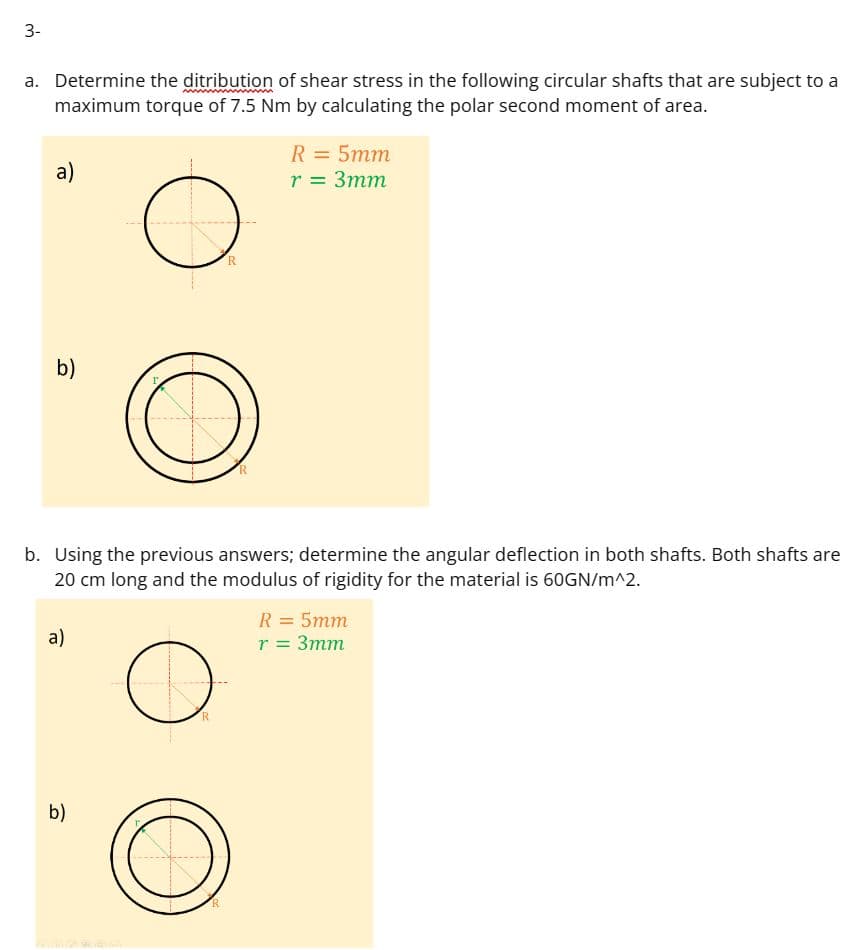 3-
a. Determine the ditribution of shear stress in the following circular shafts that are subject to a
maximum torque of 7.5 Nm by calculating the polar second moment of area.
a)
b)
a)
O
b)
O
b. Using the previous answers; determine the angular deflection in both shafts. Both shafts are
20 cm long and the modulus of rigidity for the material is 60GN/m^2.
O
R
R
O
R
R = 5mm
r = 3mm
R = 5mm
r = 3mm