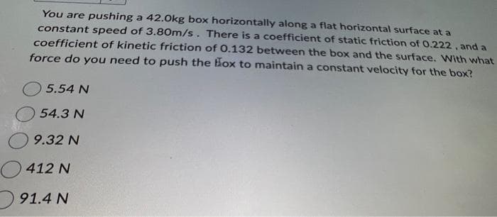 You are pushing a 42.0kg box horizontally along a flat horizontal surface at a
constant speed of 3.80m/s. There is a coefficient of static friction of 0.222, and a
coefficient of kinetic friction of 0.132 between the box and the surface. With what
force do you need to push the box to maintain a constant velocity for the box?
5.54 N
54.3 N
9.32 N
412 N
91.4 N