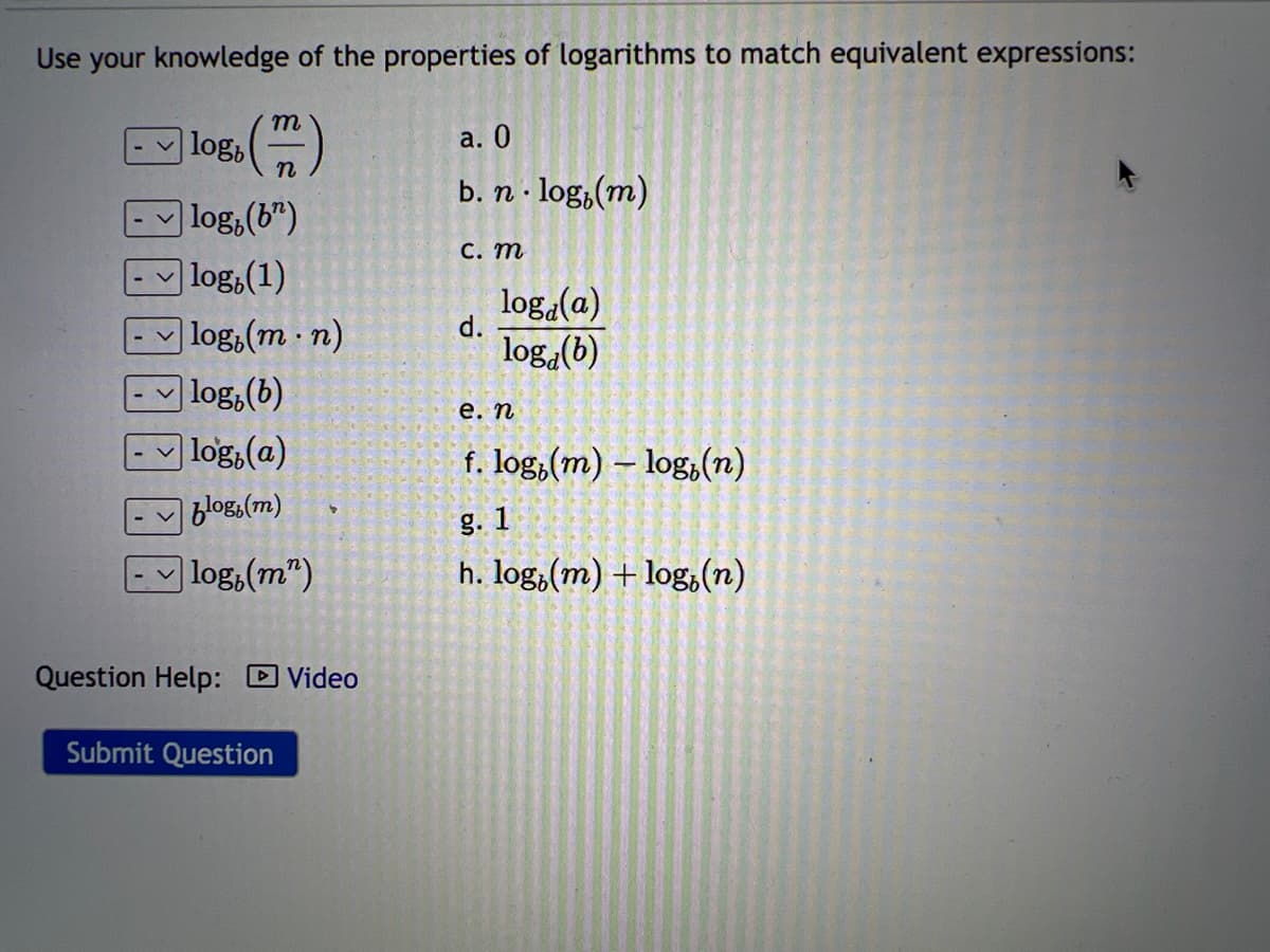 Use your knowledge of the properties of logarithms to match equivalent expressions:
m
30 (7)
n
log, (b)
|log (1)
log, (m.n)
log, (b)
log, (a)
blog,(m)
log,(m")
logb
Question Help: Video
Submit Question
a. 0
b. n. log, (m)
c. m
d.
log(a)
log (b)
e. n
f. log(m) -log(n)
g. 1
h. log.(m) + log(n)