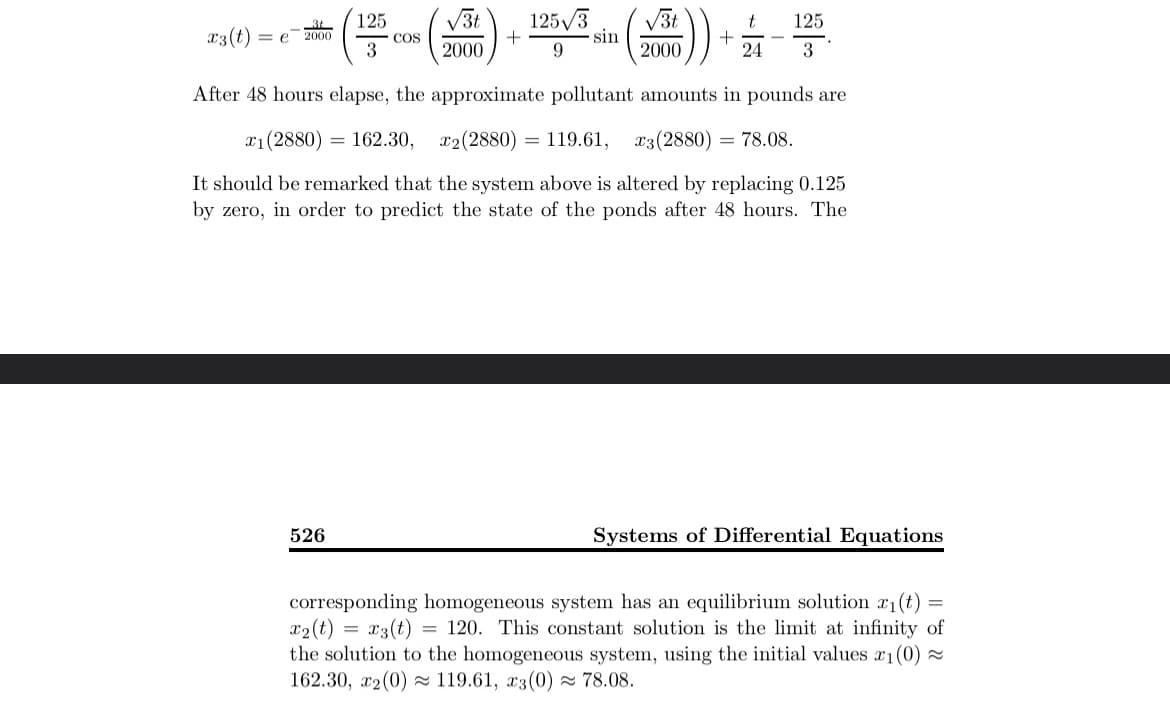 125 √√3t 125√3
√√3t
t
x3(t)
=e 2000
COS
+
sin
3
2000
9
2000
24
ⅰ)) + 옯-뜸.
125
3
After 48 hours elapse, the approximate pollutant amounts in pounds are
x1 (2880) 162.30, x2(2880)
=
119.61, x3 (2880) = 78.08.
It should be remarked that the system above is altered by replacing 0.125
by zero, in order to predict the state of the ponds after 48 hours. The
526
Systems of Differential Equations
corresponding homogeneous system has an equilibrium solution x₁(t): =
x2(t) = x3(t) = 120. This constant solution is the limit at infinity of
the solution to the homogeneous system, using the initial values x1(0)≈
162.30, x2 (0) 119.61, x3(0) ≈ 78.08.