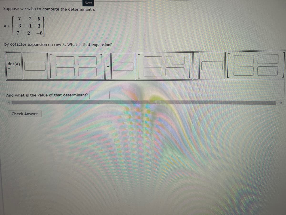 Next
Suppose we wish to compute the determinant of
-7 -2 5
-3 -1 3
7
2-6
A =
by cofactor expansion on row 3. What is that expansion?
det(A)
And what is the value of that determinant?
Check Answer