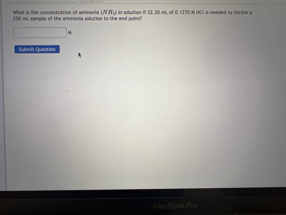What is the concentration of ammonia (NH3) in solution if 22.20 mL of 0.1270 M HCl is needed to titrate a
250 mL sample of the ammonia solution to the end point?
Submit Question
M
MacBook Pro