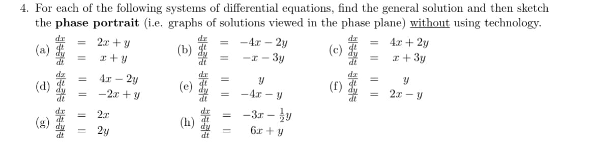4. For each of the following systems of differential equations, find the general solution and then sketch
the phase portrait (i.e. graphs of solutions viewed in the phase plane) without using technology.
=
(a)
=
2x+y
x + y
=
-4x-2y
(b)
=
-x-3y
Y
€
||
(g)
=
=
|| ||
=
4x - 2y
-2x+y
2x
2y
(h)
=
-4x - y
-3x-y
6x + y
dx
= 4x + 2y
(c)
*
= x + 3y
=
Y
(f)
=
2x - Y