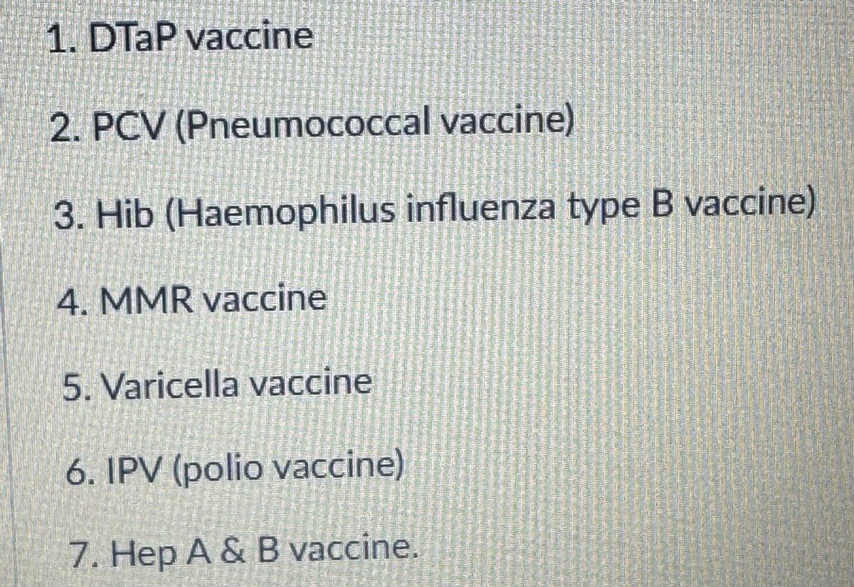 CHER
1. DTaP vaccine
2. PCV (Pneumococcal vaccine)
3. Hib (Haemophilus influenza type B vaccine)
4. MMR vaccine
5. Varicella vaccine
6. IPV (polio vaccine)
7. Hep A & B vaccine.