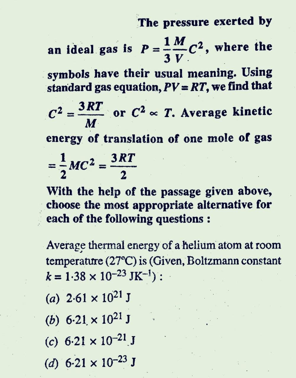The pressure exerted by
1M
an ideal gas is P
C², where the
3 V.
symbols have their usual meaning. Using
standard gas equation, PV = RT, we find that
C2
M
3 RT
or C2 x
« T. Average kinetic
%3D
energy of translation of one mole of gas
1
MC2
3 RT
%3D
2
With the help of the passage given above,
choose the most appropriate alternative for
each of the following questions :
Average thermal energy of a helium atom at room
temperature (27°C) is (Given, Boltzmann constant
k = 1-38 x 10-23 JK-I):
(a) 2-61 x 1021 J
(b) 6-21 x 1021 J
(c) 6-21 x 10-21 J
(d) 6-21 x 10-23 J
